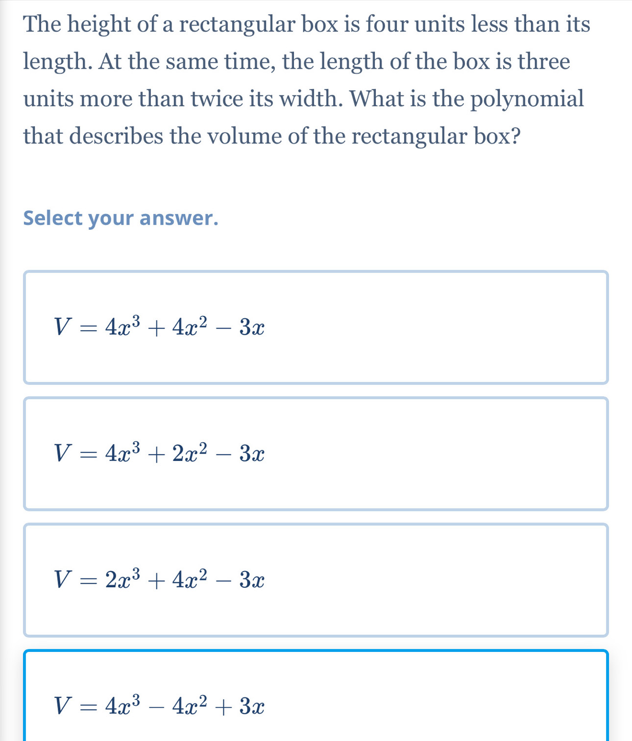 The height of a rectangular box is four units less than its
length. At the same time, the length of the box is three
units more than twice its width. What is the polynomial
that describes the volume of the rectangular box?
Select your answer.
V=4x^3+4x^2-3x
V=4x^3+2x^2-3x
V=2x^3+4x^2-3x
V=4x^3-4x^2+3x