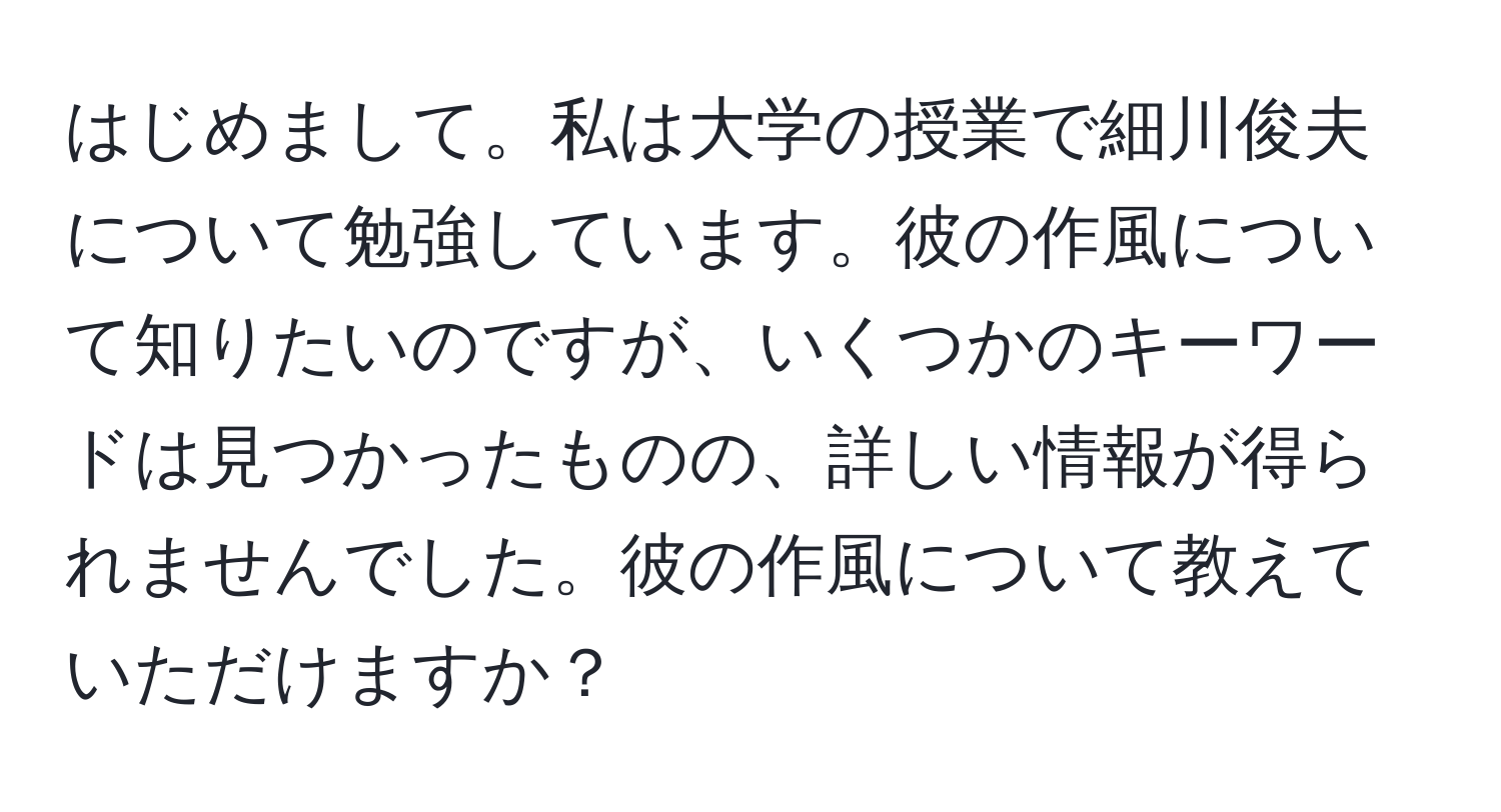 はじめまして。私は大学の授業で細川俊夫について勉強しています。彼の作風について知りたいのですが、いくつかのキーワードは見つかったものの、詳しい情報が得られませんでした。彼の作風について教えていただけますか？