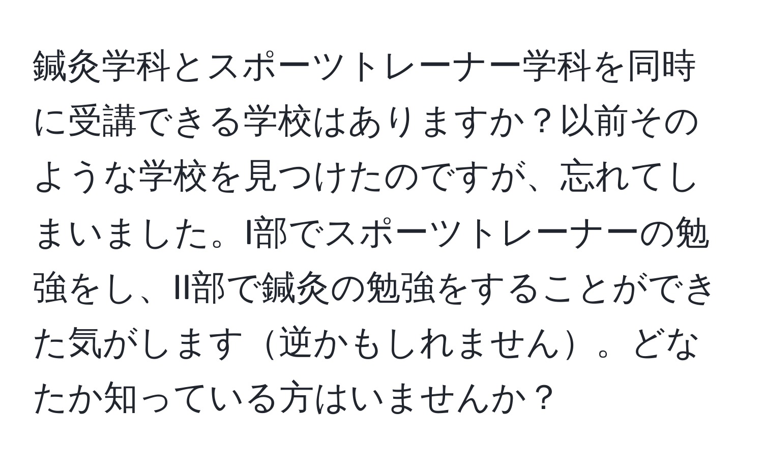 鍼灸学科とスポーツトレーナー学科を同時に受講できる学校はありますか？以前そのような学校を見つけたのですが、忘れてしまいました。I部でスポーツトレーナーの勉強をし、II部で鍼灸の勉強をすることができた気がします逆かもしれません。どなたか知っている方はいませんか？