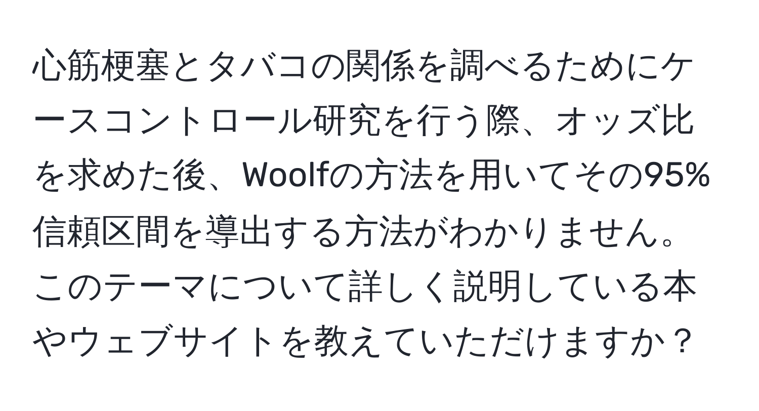 心筋梗塞とタバコの関係を調べるためにケースコントロール研究を行う際、オッズ比を求めた後、Woolfの方法を用いてその95%信頼区間を導出する方法がわかりません。このテーマについて詳しく説明している本やウェブサイトを教えていただけますか？