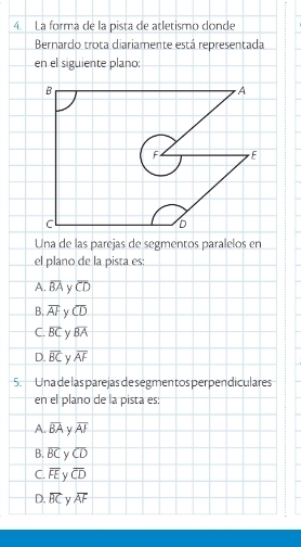 La forma de la pista de atletismo donde
Bernardo trota diariamente está representada
en el siguiente plano:
Una de las parejas de segmentos paralelos en
el plano de la pista es:
A. overline BA y overline CD
B. overline AF y overline CD
C. vector BC y overline BA
D. overline BC overline AF
5. Una de las parejas de segmen tos perpendiculares
en el plano de la pista es:
A. overline BA y overline AF
B. overline BC y overline CD
C. overline FE V overline CD
D. overline BC overline AF