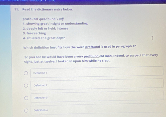 Read the dictionary entry below.
profound prə-found' adj
1. showing great insight or understanding
2. deeply felt or held; intense
3. far-reaching
4. situated at a great depth
Which definition best fits how the word profound is used in paragraph 4?
So you see he would have been a very profound old man, indeed, to suspect that every
night, just at twelve, I looked in upon him while he slept.
Definition 1
Definition 2
Definition 3
Definition 4