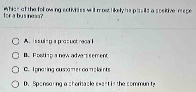 Which of the following activities will most likely help build a positive image
for a business?
A. Issuing a product recall
B. Posting a new advertisement
C. Ignoring customer complaints
D. Sponsoring a charitable event in the community