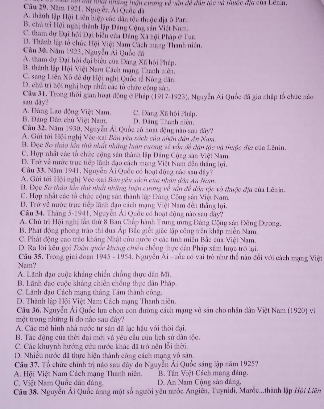 hào lần thứ nhật những luận cương về vân đề dân tộc và thuộc địá của Lenin.
Câu 29. Năm 1921, Nguyễn Ái Quốc đã
A. thành lập Hội Liên hiệp các dẫn tộc thuộc địa ở Pari.
B. chủ trì Hội nghị thành lập Đảng Cộng sản Việt Nam.
C. tham dự Đại hội Đại biểu của Đảng Xã hội Pháp ở Tua.
D. Thành lập tổ chức Hội Việt Nam Cách mạng Thanh niên.
Câu 30. Năm 1923, Nguyễn Ái Quốc đã
A. tham dự Đại hội đại biểu của Đảng Xã hội Pháp.
B. thành lập Hội Việt Nam Cách mạng Thanh niên.
C. sang Liên Xô để dự Hội nghị Quốc tế Nông dân.
D. chủ trì hội nghị hợp nhất các tổ chức cộng sản.
Câu 31. Trong thời gian hoạt động ở Pháp (1917-1923), Nguyễn Ái Quốc đã gia nhập tổ chức nào
sau đây?
A. Đảng Lao động Việt Nam. C. Đảng Xã hội Pháp.
B. Đảng Dân chủ Việt Nam. D. Đảng Thanh niên.
Câu 32. Năm 1930, Nguyễn Ái Quốc có hoạt động nào sau dây?
A. Gửi tới Hội nghị Véc-xai Bản yêu sách của nhân dân An Nam.
B. Đọc Sơ thảo lần thứ nhất những luận cương về vấn đề dân tộc và thuộc địa của Lênin.
C. Hợp nhất các tổ chức cộng sản thành lập Đảng Cộng sản Việt Nam.
D. Trở về nước trực tiếp lãnh đạo cách mạng Việt Nam đến thắng lợi.
Câu 33. Năm 1941, Nguyễn Ái Quốc có hoạt động nào sau đây?
A. Gửi tới Hội nghị Véc-xai Bản yêu sách của nhân dân An Nam.
B. Đọc Sơ thảo lần thứ nhất những luận cương về vấn đề dân tộc và thuộc địa của Lênin.
C. Hợp nhất các tổ chức cộng sản thành lập Đảng Cộng sản Việt Nam.
D. Trở về nước trực tiếp lãnh đạo cách mạng Việt Nam đến thắng lợi.
Câu 34. Tháng 5-1941, Nguyễn Ái Quốc có hoạt động nào sau dây?
A. Chủ trì Hội nghị lần thứ 8 Ban Chấp hành Trung ương Đảng Cộng sản Đông Dương.
B. Phát động phong trào thi dua Áp Bắc giết giặc lập công trên khắp miền Nam.
C. Phát động cao trào kháng Nhật cứu nước ở các tỉnh miền Bắc của Việt Nam.
D. Ra lời kêu gọi Toàn quốc kháng chiến chống thực dân Pháp xâm lược trở lại.
Câu 35. Trong giai đoạn 1945 - 1954, Nguyễn Ái -uốc có vai trò như thế nào đối với cách mạng Việt
Nam?
A. Lãnh đạo cuộc kháng chiến chống thực dân Mĩ.
B. Lãnh đạo cuộc kháng chiến chống thực dân Pháp.
C. Lãnh đạo Cách mạng tháng Tám thành công.
D. Thành lập Hội Việt Nam Cách mạng Thanh niên.
Câu 36. Nguyễn Ái Quốc lựa chọn con đường cách mạng vô sản cho nhân dân Việt Nam (1920) vì
một trong những lí do nào sau đây?
A. Các mô hình nhà nước tư sản đã lạc hậu với thời đại.
B. Tác động của thời đại mới và yêu cầu của lịch sử dân tộc.
C. Các khuynh hướng cứu nước khác đã trở nên lỗi thời.
D. Nhiều nước đã thực hiện thành công cách mạng vô sản.
Câu 37. Tổ chức chính trị nào sau đây do Nguyễn Ái Quốc sáng lập năm 1925?
A. Hội Việt Nam Cách mạng Thanh niên.  B. Tân Việt Cách mạng đảng.
C. Việt Nam Quốc dân đảng. D. An Nam Cộng sản đảng.
Câu 38. Nguyễn Ái Quốc ảnng một số người yêu nước Angiên, Tuynidi, Marốc...thành lập Hội Liên