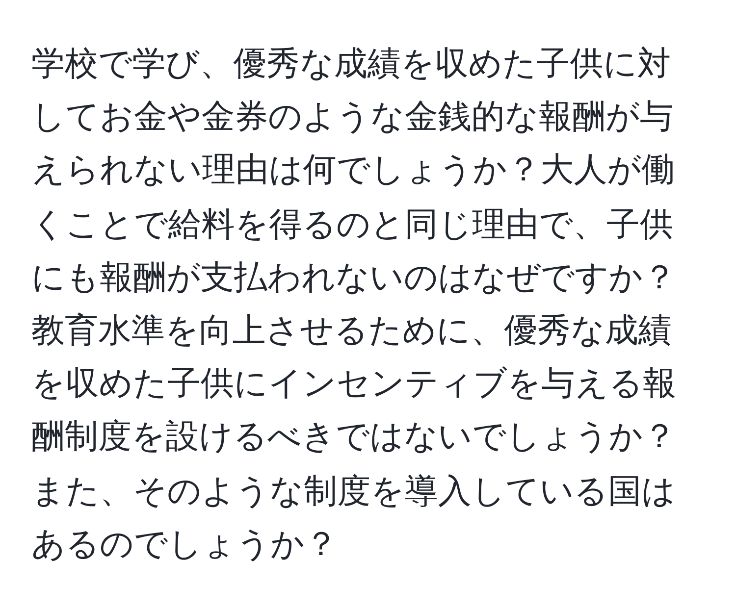 学校で学び、優秀な成績を収めた子供に対してお金や金券のような金銭的な報酬が与えられない理由は何でしょうか？大人が働くことで給料を得るのと同じ理由で、子供にも報酬が支払われないのはなぜですか？教育水準を向上させるために、優秀な成績を収めた子供にインセンティブを与える報酬制度を設けるべきではないでしょうか？また、そのような制度を導入している国はあるのでしょうか？