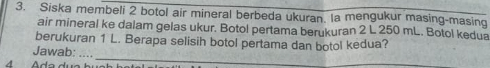 Siska membeli 2 botol air mineral berbeda ukuran. Ia mengukur masing-masing 
air mineral ke dalam gelas ukur. Botol pertama berukuran 2 L 250 mL. Botol kedua 
berukuran 1 L. Berapa selisih botol pertama dan botol kedua? 
_ 
Jawab: . . .