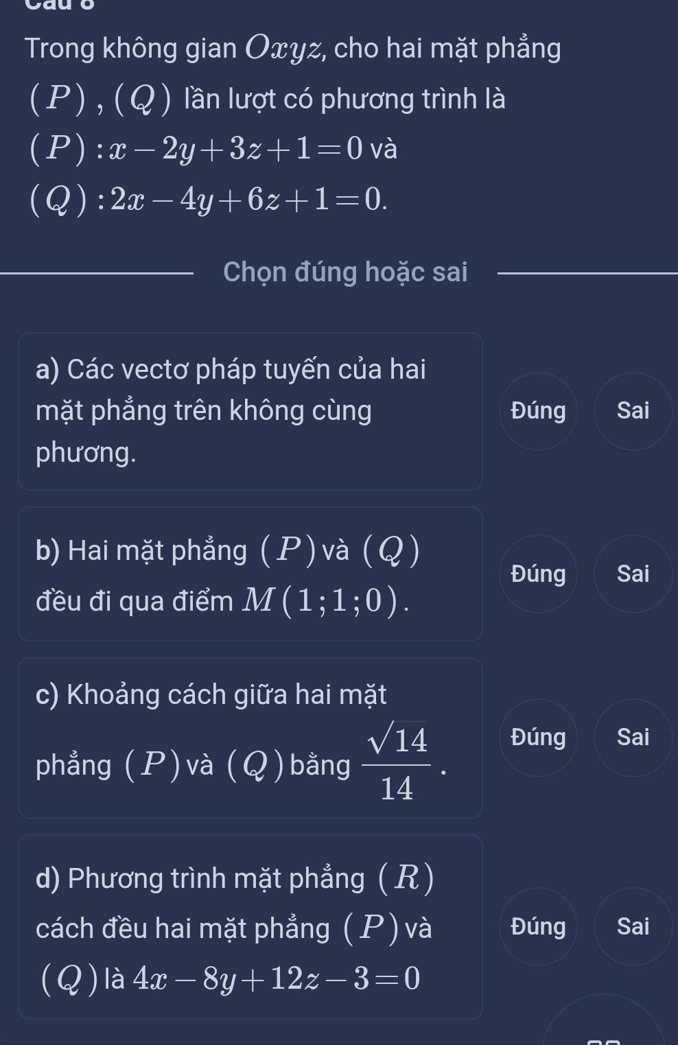 vg
Trong không gian Oxyz, cho hai mặt phẳng
(P) , (Q) lần lượt có phương trình là
(P): x-2y+3z+1=0 và
(Q): 2x-4y+6z+1=0. 
Chọn đúng hoặc sai
a) Các vectơ pháp tuyến của hai
mặt phẳng trên không cùng Đúng Sai
phương.
b) Hai mặt phẳng (P) và (Q)
Đúng Sai
đều đi qua điểm M(1;1;0). 
c) Khoảng cách giữa hai mặt
phẳng (P)và (Q)bằng  sqrt(14)/14 . 
Đúng Sai
d) Phương trình mặt phẳng ( R)
cách đều hai mặt phẳng (P) và Đúng Sai
(Q) là 4x-8y+12z-3=0