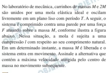 No laboratório de mecânica, carrinhos de massas M e 2M
são unidos por uma mola elástica ideal e oscilam 
livremente em um plano liso com período T. A seguir, o 
sistema é comprimido contra uma parede por uma força 
F atuando sobre a massa M, conforme ilustra a figura 
abaixo. Nessa situação, a mola é sujeita a uma 
compressão / com respeito ao seu comprimento natural. 
Em um determinado instante, a massa Mé liberada e o 
sistema entra em movimento. Assinale a alternativa que 
contém a máxima velocidade atingida pelo centro de 
massa no movimento subsequente.