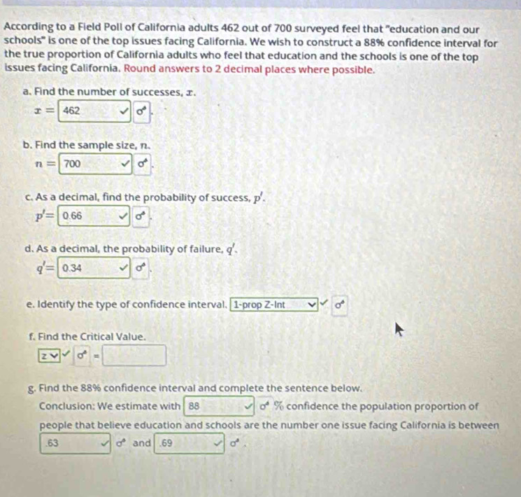 According to a Field Poll of California adults 462 out of 700 surveyed feel that "education and our 
schools'' is one of the top issues facing California. We wish to construct a 88% confidence interval for 
the true proportion of California adults who feel that education and the schools is one of the top 
issues facing California, Round answers to 2 decimal places where possible. 
a. Find the number of successes, x.
x=462 sigma°
b. Find the sample size, n.
n=700 _  sigma^4
c. As a decimal, find the probability of success, p'.
p'=0.66 sqrt() sigma°
d. As a decimal, the probability of failure, q'.
q'= 0.34 sqrt() sigma°
e. Identify the type of confidence interval. 1-prop Z-Int sigma°
f. Find the Critical Value.
zvee 
g. Find the 88% confidence interval and complete the sentence below. 
Conclusion: We estimate with 88 sigma^4  17/4  confidence the population proportion of 
people that believe education and schools are the number one issue facing California is between 
.63 □  _  sigma° and . 69 x sigma°.