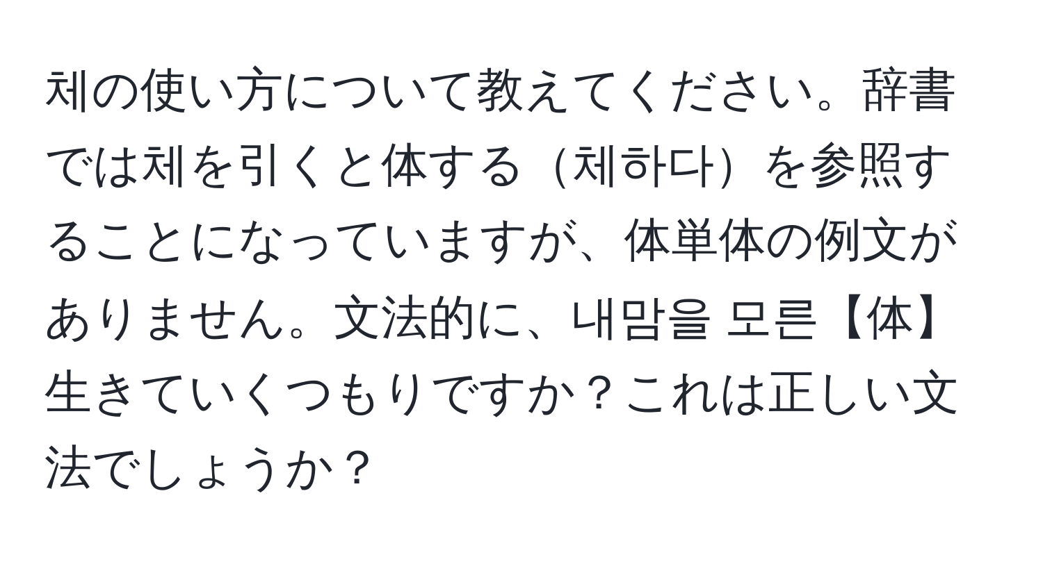 체の使い方について教えてください。辞書では체を引くと体する체하다を参照することになっていますが、体単体の例文がありません。文法的に、내맘을 모른【体】生きていくつもりですか？これは正しい文法でしょうか？