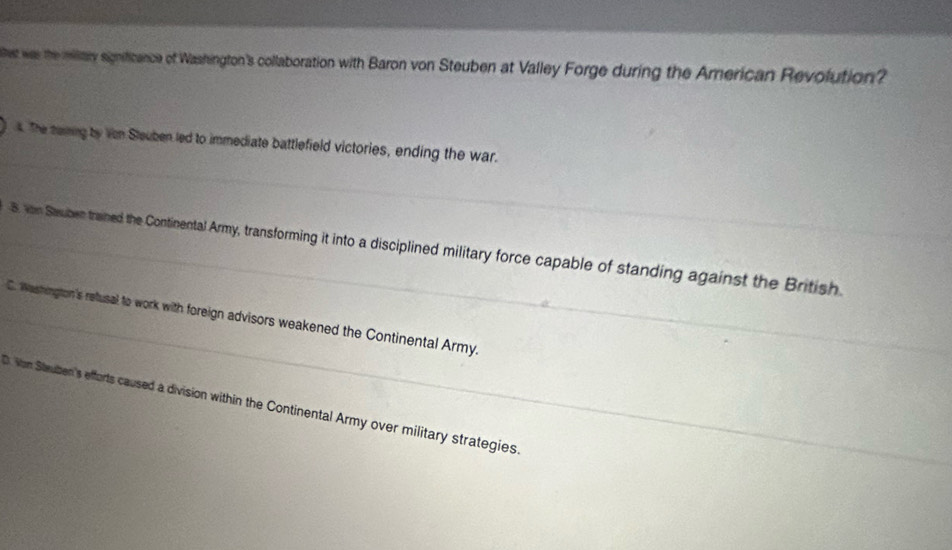 est ws the military significance of Washington's collaboration with Baron von Steuben at Valley Forge during the American Revolution?
_
4. The teming by Von Sleuben led to immediate battlefield victories, ending the war.
_B. von Sauben trained the Continental Army, transforming it into a disciplined military force capable of standing against the British
_C. Washington's retusal to work with foreign advisors weakened the Continental Army.
0. Von Steuben's efforts caused a division within the Continental Army over military strategies.
_