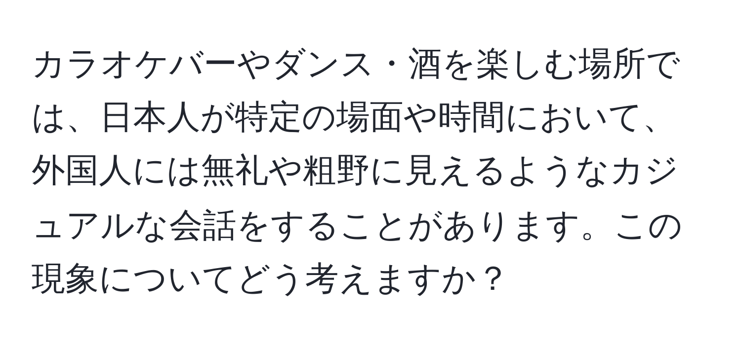 カラオケバーやダンス・酒を楽しむ場所では、日本人が特定の場面や時間において、外国人には無礼や粗野に見えるようなカジュアルな会話をすることがあります。この現象についてどう考えますか？