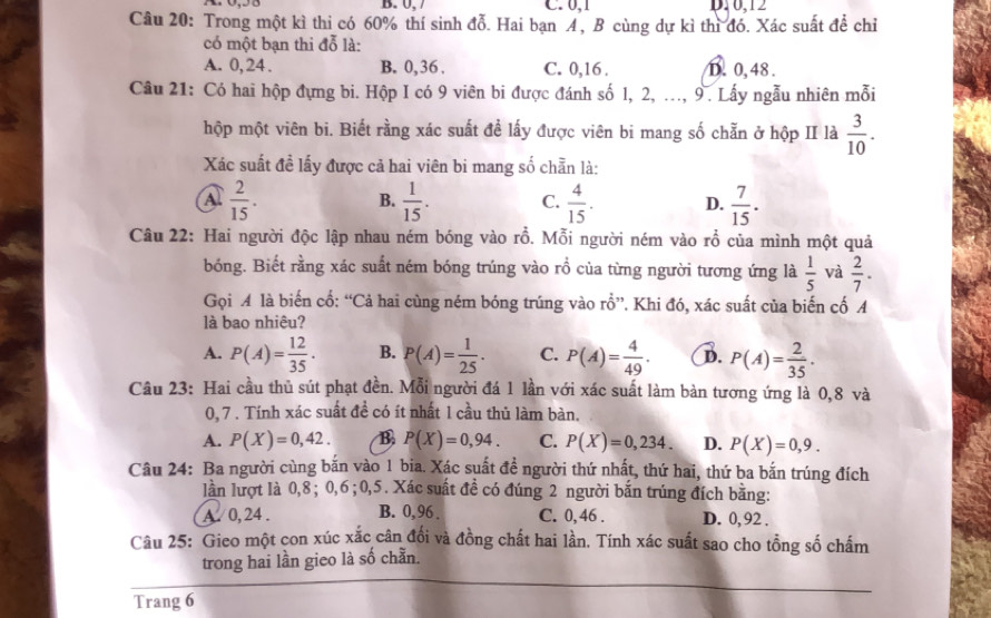 B. 0, C. 0,1 D10,12
Câu 20: Trong một kì thi có 60% thí sinh đỗ. Hai bạn A, B cùng dự kì thì đó. Xác suất để chỉ
có một bạn thi đỗ là:
A. 0, 24 . B. 0,36 . C. 0,16 . D.0, 48 .
Câu 21: Có hai hộp đựng bi. Hộp I có 9 viên bi được đánh số 1, 2, ..., 9. Lấy ngẫu nhiên mỗi
hộp một viên bi. Biết rằng xác suất để lấy được viên bi mang số chẵn ở hộp II là  3/10 .
Xác suất đề lấy được cả hai viên bi mang số chẵn là:
A.  2/15 .  1/15 . C.  4/15 . D.  7/15 .
B.
Câu 22: Hai người độc lập nhau ném bóng vào rỗ. Mỗi người ném vào rổ của mình một quả
bóng. Biết rằng xác suất ném bóng trúng vào rồ của từng người tương ứng là  1/5  và  2/7 .
Gọi A là biến cổ: “Cả hai cùng ném bóng trúng vào rổ”. Khi đó, xác suất của biến cố A
là bao nhiệu?
A. P(A)= 12/35 · B. P(A)= 1/25 . C. P(A)= 4/49 . B. P(A)= 2/35 .
Câu 23: Hai cầu thủ sút phạt đền. Mỗi người đá 1 lần với xác suất làm bàn tương ứng là 0,8 và
0, 7 . Tính xác suất đề có ít nhất 1 cầu thủ làm bàn.
A. P(X)=0,42. B P(X)=0,94. C. P(X)=0,234. D. P(X)=0,9.
Câu 24: Ba người cùng bắn vào 1 bia. Xác suất đề người thứ nhất, thứ hai, thứ ba bắn trúng đích
lần lượt là 0,8; 0,6 ;0,5. Xác suất đề có đúng 2 người bắn trúng đích bằng:
A. 0, 24 . B. 0, 96 . C. 0, 46 . D. 0, 92 .
Câu 25: Gieo một con xúc xắc cân đối và đồng chất hai lần. Tính xác suất sao cho tồng số chấm
trong hai lần gieo là số chẵn.
Trang 6