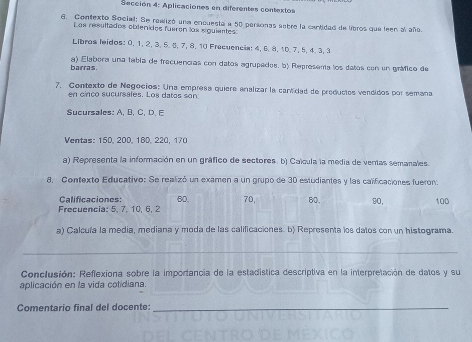 Sección 4: Aplicaciones en diferentes contextos 
6. Contexto Social: Se realizó una encuesta a 50 personas sobre la cantidad de libros que leen al año. 
Los resultados obtenidos fueron los siguientes: 
Libros leídos: 0, 1, 2, 3, 5, 6, 7, 8, 10 Frecuencia: 4, 6, 8, 10, 7, 5, 4, 3, 3
a) Elabora una tabla de frecuencias con datos agrupados. b) Representa los datos con un gráfico de 
barras 
7. Contexto de Negocios: Una empresa quiere analizar la cantidad de productos vendidos por semana 
en cinco sucursales. Los datos son: 
Sucursales: A, B, C, D, E 
Ventas: 150, 200, 180, 220, 170
a) Representa la información en un gráfico de sectores. b) Calcula la media de ventas semanales. 
8. Contexto Educativo: Se realizó un examen a un grupo de 30 estudiantes y las calificaciones fueron: 
Calificaciones: 60, 70, 80, 90, 100
Frecuencia: 5, 7, 10, 6, 2
a) Calcula la media, mediana y moda de las calificaciones. b) Representa los datos con un histograma. 
_ 
Conclusión: Reflexiona sobre la importancia de la estadística descriptiva en la interpretación de datos y su 
aplicación en la vida cotidiana. 
Comentario final del docente:_