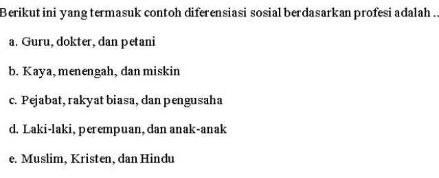 Berikut ini yang termasuk contoh diferensiasi sosial berdasarkan profesi adalah ..
a. Guru, dokter, dan petani
b. Kaya, menengah, dan miskin
c. Pejabat, rakyat biasa, dan pengusaha
d. Laki-laki, perempuan, dan anak-anak
e. Muslim, Kristen, dan Hindu