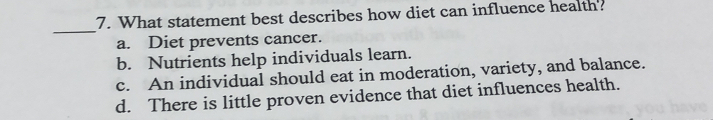 What statement best describes how diet can influence health?
_
a. Diet prevents cancer.
b. Nutrients help individuals learn.
c. An individual should eat in moderation, variety, and balance.
d. There is little proven evidence that diet influences health.