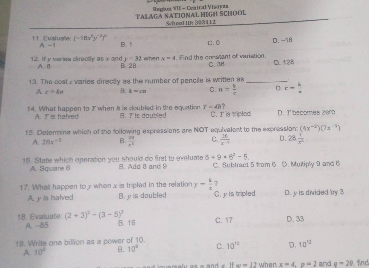 Region VII - Central Visayas
TALAGA NATIONAL HIGH SCHOOL
School ID: 303112
11. Evaluate: (-18x^5y^(-2))^0
A. −1 B. 1 C. 0 D. -18
12. If y varies directly as x and y=32 when x=4. Find the constant of variation.
C. 36
A. 8 B. 28 D. 128
13. The cost c varies directly as the number of pencils is written as_ .
A. c=kn B. k=cn C. n= k/c 
D. c= k/n 
14. What happen to T when h is doubled in the equation T=4h ?
A. I is halved B. T is doubled C. T is tripled D. T becomes zero
15. Determine which of the following expressions are NOT equivalent to the expression: (4x^(-2))(7x^(-3))
C.
D.
A. 28x^(-5) B.  28/x^5   28/x^(-5)  28 1/x^5 
16. State which operation you should do first to evaluate 8+9* 6^2-5.
A. Square 6 B. Add 8 and 9 C. Subtract 5 from 6 D. Multiply 9 and 6
17. What happen to y when x is tripled in the relation y= k/x  ?
A. y is halved B. y is doubled C. y is tripled D. y is divided by 3
18. Evaluate: (2+3)^2-(3-5)^3
A. --85 B. 16 C. 17 D. 33
19. Write one billion as a power of 10.
C. 10^(10) D. 10^(12)
A. 10^8
B. 10^9
inversely as a and a I . w=12 when x=4, p=2 and q=20 , find