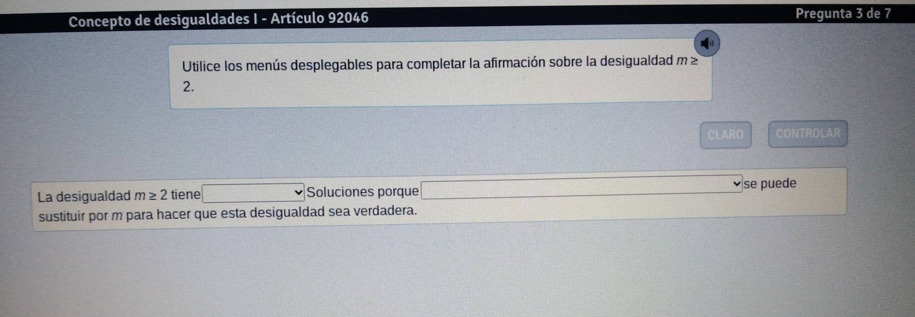 Concepto de desigualdades I - Artículo 92046 Pregunta 3 de 7 
Utilice los menús desplegables para completar la afirmación sobre la desigualdad m≥
2.
0)=ABC CONTROLAR 
La desigualdad m≥ 2 tiene □  =□° Soluciones porque □ =frac ^ se puede 
sustituir por m para hacer que esta desigualdad sea verdadera.