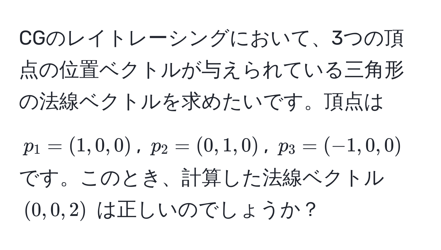 CGのレイトレーシングにおいて、3つの頂点の位置ベクトルが与えられている三角形の法線ベクトルを求めたいです。頂点は $p_1 = (1, 0, 0)$, $p_2 = (0, 1, 0)$, $p_3 = (-1, 0, 0)$ です。このとき、計算した法線ベクトル $(0, 0, 2)$ は正しいのでしょうか？