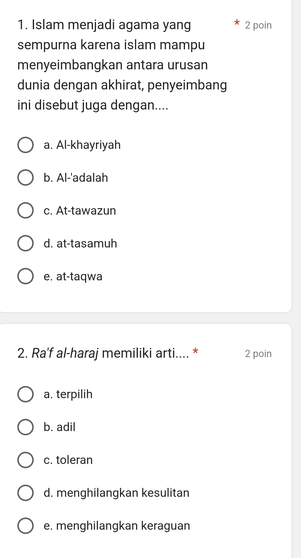 Islam menjadi agama yang 2 poin
sempurna karena islam mampu
menyeimbangkan antara urusan
dunia dengan akhirat, penyeimbang
ini disebut juga dengan....
a. Al-khayriyah
b. Al-'adalah
c. At-tawazun
d. at-tasamuh
e. at-taqwa
2. Ra'f al-haraj memiliki arti.... * 2 poin
a. terpilih
b. adil
c. toleran
d. menghilangkan kesulitan
e. menghilangkan keraguan