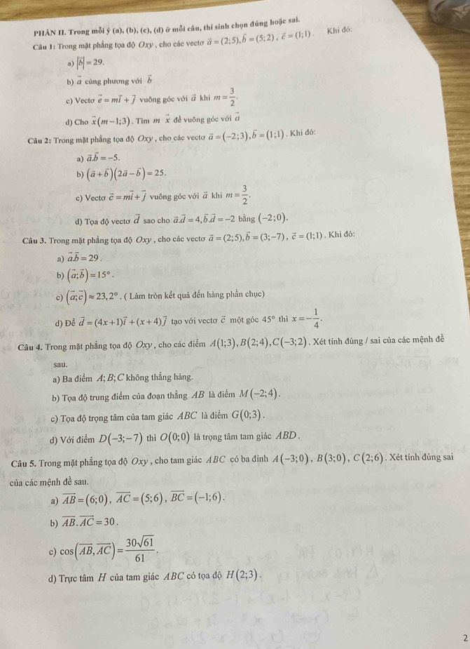 PHÀN II. Trong mỗi f(a),(b),(c),(d) ở mỗi câu, thí sinh chọn đúng hoặc sai.
Câu 1: Trong mật phẳng tọa độ Oxy , cho các vecto vector a=(2;5),vector b=(5;2),vector c=(1;1) Khi đó:
a) |vector b|=29.
b) ā cùng phương với vector b
c) Vecto vector e=mvector i+vector j vuông góc với vector a khi m= 3/2 .
overline CV
d) Cho vector x(m-1;3). Tìm m vector x đề vuỡng góc với a
Câu 2: Trong mặt phẳng tọa độ Oxy , cho các vectơ vector a=(-2;3),vector b=(1;1). Khi đó:
a) vector a.vector b=-5.
b) (vector a+vector b)(2vector a-vector b)=25.
c) Vecto vector c=mvector i+vector j vuông góc với ā khi m= 3/2 .
d) Tọa độ vecto vector d sao cho vector a.vector d=4,vector b.vector d=-2 bằng (-2;0).
Câu 3. Trong mặt phẳng tọa độ Oxy , cho các vectơ vector a=(2;5),vector b=(3;-7),vector c=(1;1). Khi đó:
a) vector a.vector b=29.
b) (vector a;vector b)=15°.
c) (vector a;vector c)approx 23,2°. ( Làm tròn kết quả đến hàng phần chục)
d) Để vector d=(4x+1)vector i+(x+4)vector j tạo với vectơ ỡ một góc 45° thì x=- 1/4 .
Câu 4. Trong mặt phẳng tọa độ Oxy , cho các điểm A(1;3),B(2;4),C(-3;2). Xét tính đúng / sai của các mệnh đề
sau.
a) Ba điểm A; B; C không thẳng hàng.
b) Tọa độ trung điểm của đoạn thẳng AB là điểm M(-2;4).
c) Tọa độ trọng tâm của tam giác ABC là điểm G(0;3).
d) Với điểm D(-3;-7) thì O(0;0) là trọng tâm tam giác ABD.
Câu 5. Trong mặt phẳng tọa độ Oxy , cho tam giác ABC có ba đinh A(-3;0),B(3;0),C(2;6). Xét tính đủng sai
của các mệnh đề sau.
a) vector AB=(6;0),vector AC=(5;6),vector BC=(-1;6).
b) overline AB.vector AC=30.
c) cos (overline AB,overline AC)= 30sqrt(61)/61 .
d) Trực tâm H của tam giác ABC có tọa độ H(2;3).
2