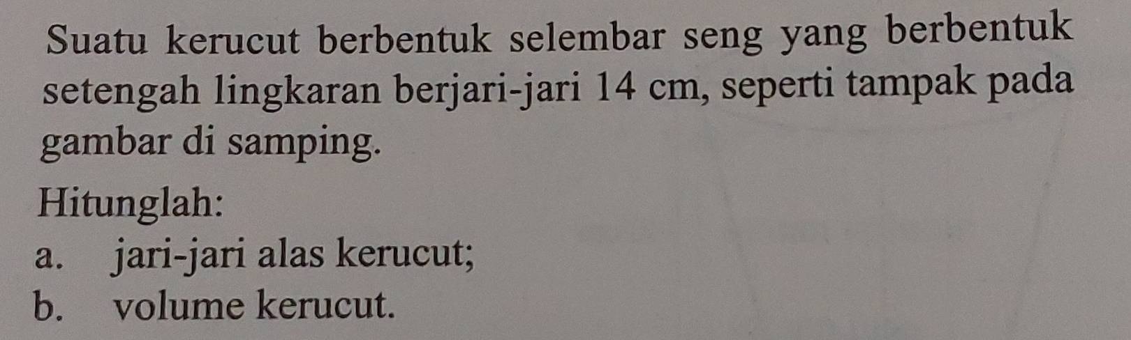 Suatu kerucut berbentuk selembar seng yang berbentuk 
setengah lingkaran berjari-jari 14 cm, seperti tampak pada 
gambar di samping. 
Hitunglah: 
a. jari-jari alas kerucut; 
b. volume kerucut.