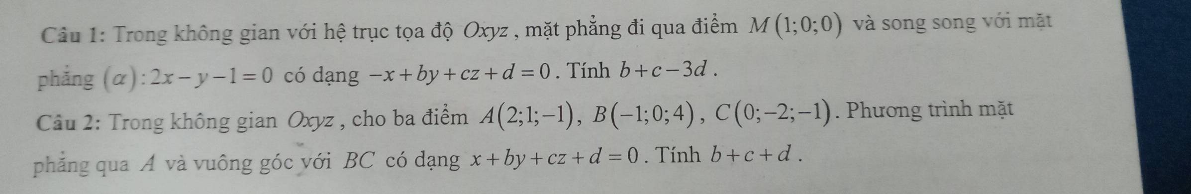 Trong không gian với hệ trục tọa độ Oxyz , mặt phẳng đi qua điểm M(1;0;0) và song song với mặt 
phẳng (α): 2x-y-1=0 có dạng -x+by+cz+d=0. Tính b+c-3d. 
Cầu 2: Trong không gian Oxyz , cho ba điểm A(2;1;-1), B(-1;0;4), C(0;-2;-1). Phương trình mặt 
phẳng qua A và vuông góc với BC có dạng x+by+cz+d=0. Tính b+c+d.