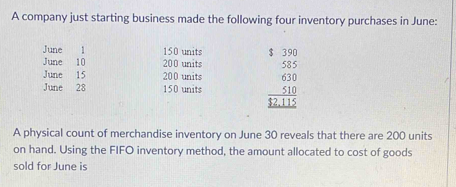 A company just starting business made the following four inventory purchases in June: 
June 1 1 150 units 
June 10 200 units 
June 15 200 units beginarrayr t330 535 610 5 5 _ 510 $22.15endarray
June 28 150 units 
A physical count of merchandise inventory on June 30 reveals that there are 200 units 
on hand. Using the FIFO inventory method, the amount allocated to cost of goods 
sold for June is