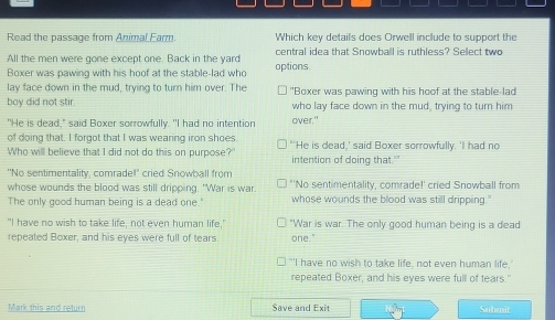 Read the passage from Animal Earm. Which key details does Orwell include to support the
All the men were gone except one. Back in the yard central idea that Snowball is ruthless? Sellect two
Boxer was pawing with his hoof at the stable-lad who options
lay face down in the mud, trying to turn him over. The "Boxer was pawing with his hoof at the stable-lad
boy did not stir who lay face down in the mud, trying to turn him
"He is dead," said Boxer sorrowfully. "I had no intention over."
of doing that. I forgot that I was wearing iron shoes "'He is dead,' said Boxer sorrowfully. 'I had no
Who will believe that I did not do this on purpose?" intention of doing that."
"No sentimentality, comrade!" cried Snowball from ''No sentimentality, comrade!' cried Snowball from
whose wounds the blood was still dripping. "War is war.
The only good human being is a dead one." whose wounds the blood was still dripping."
"I have no wish to take life, not even human life," "War is war. The only good human being is a dead
repeated Boxer, and his eyes were full of tears. one."
"'I have no wish to take life, not even human life,'
repeated Boxer, and his eyes were full of tears."
Mark this and return Save and Exit Submit