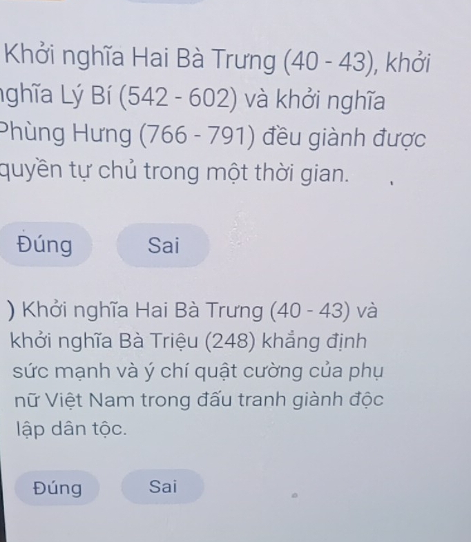 Khởi nghĩa Hai Bà Trưng (40-43) , khởi 
ghĩa Lý Bí (542-602) và khởi nghĩa 
Phùng Hưng (766-791) đều giành được 
quyền tự chủ trong một thời gian. 
Đúng Sai 
) Khởi nghĩa Hai Bà Trưng (40-43) và 
khởi nghĩa Bà Triệu (248) khẳng định 
sức mạnh và ý chí quật cường của phụ 
Vữ Việt Nam trong đấu tranh giành độc 
lập dân tộc. 
Đúng Sai