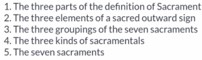 The three parts of the deńnition of Sacrament 
2. The three elements of a sacred outward sign 
3. The three groupings of the seven sacraments 
4. The three kinds of sacramentals 
5. The seven sacraments