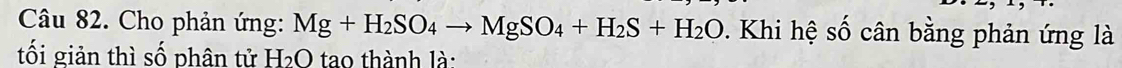 Cho phản ứng: Mg+H_2SO_4to MgSO_4+H_2S+H_2O. Khi hệ số cân bằng phản ứng là 
tối giản thì số phân tử H₂O tao thành là: