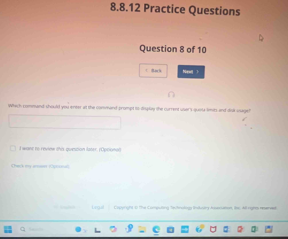 Practice Questions 
Question 8 of 10 
< Back Next > 
Which command should you enter at the command prompt to display the current user's quota limits and disk usage? 
I want to review this question later. (Optional) 
Check my answer (Optional) 
Legal Copyright ⑩ The Computing Technology Industry Association, Inc. All rights reserved.