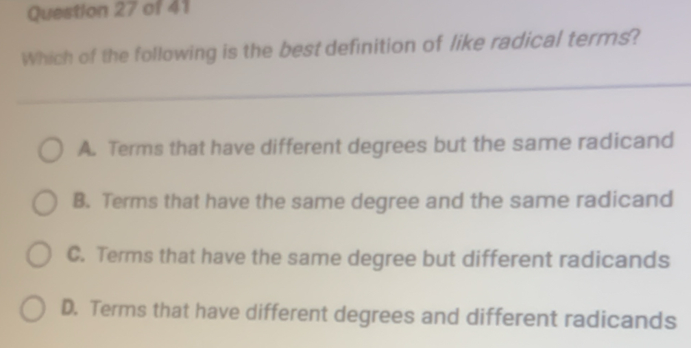 Which of the following is the best definition of like radical terms?
A. Terms that have different degrees but the same radicand
B. Terms that have the same degree and the same radicand
C. Terms that have the same degree but different radicands
D. Terms that have different degrees and different radicands