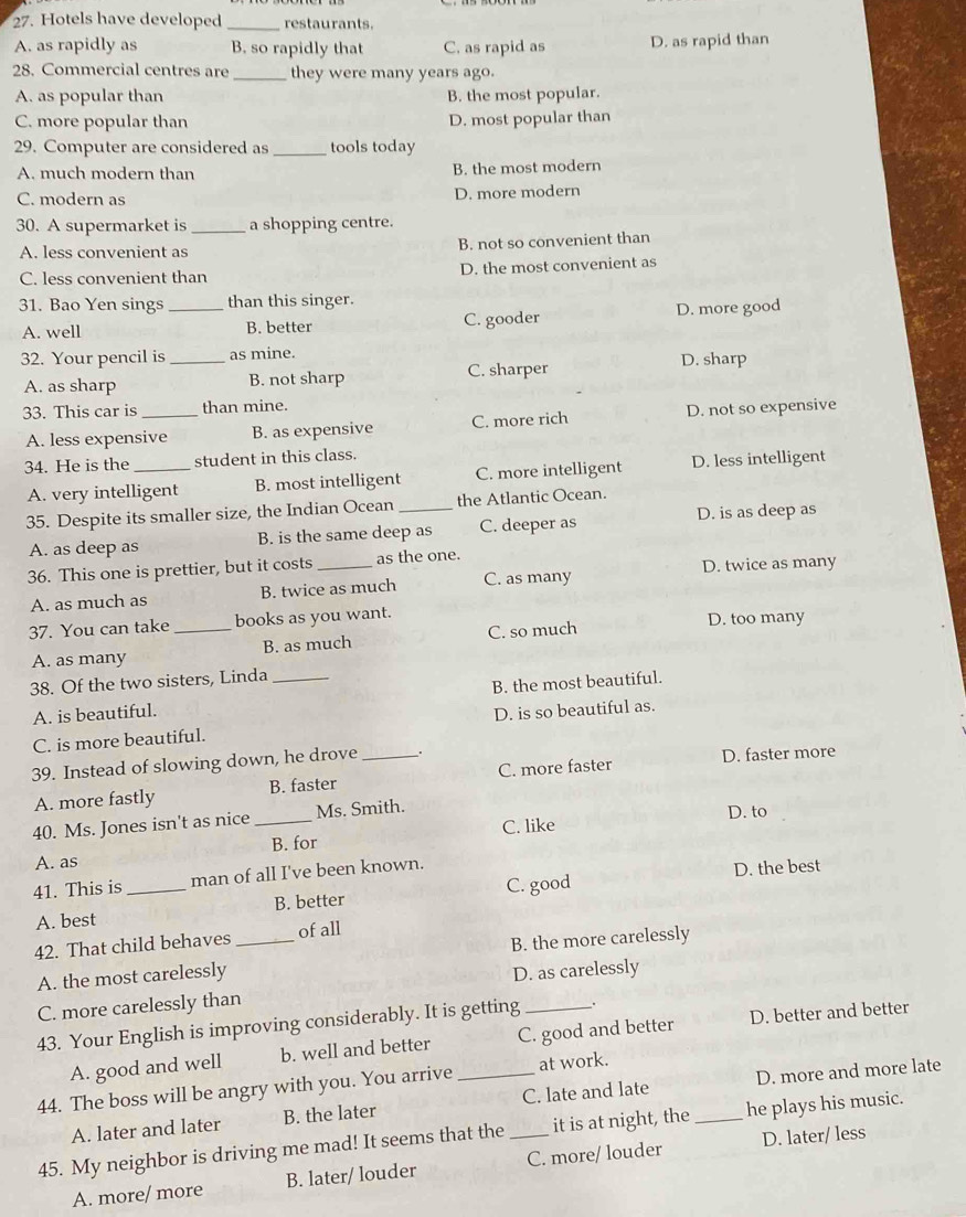 Hotels have developed _restaurants.
A. as rapidly as B. so rapidly that C. as rapid as D. as rapid than
28. Commercial centres are _they were many years ago.
A. as popular than B. the most popular.
C. more popular than D. most popular than
29. Computer are considered as_ tools today
A. much modern than B. the most modern
C. modern as D. more modern
30. A supermarket is _a shopping centre.
A. less convenient as B. not so convenient than
C. less convenient than D. the most convenient as
31. Bao Yen sings _than this singer.
A. well B. better C. gooder D. more good
32. Your pencil is _as mine. D. sharp
A. as sharp B. not sharp C. sharper
33. This car is _than mine.
A. less expensive B. as expensive C. more rich D. not so expensive
34. He is the_ student in this class.
A. very intelligent B. most intelligent C. more intelligent D. less intelligent
35. Despite its smaller size, the Indian Ocean _the Atlantic Ocean.
A. as deep as B. is the same deep as C. deeper as D. is as deep as
D. twice as many
36. This one is prettier, but it costs _as the one.
A. as much as B. twice as much C. as many
37. You can take _books as you want. D. too many
A. as many B. as much C. so much
38. Of the two sisters, Linda_
A. is beautiful. B. the most beautiful.
C. is more beautiful. D. is so beautiful as.
39. Instead of slowing down, he drove_
A. more fastly B. faster C. more faster D. faster more
40. Ms. Jones isn't as nice _Ms. Smith. D. to
A. as B. for C. like
41. This is _man of all I've been known.
D. the best
A. best B. better C. good
42. That child behaves _of all
A. the most carelessly B. the more carelessly
C. more carelessly than D. as carelessly
43. Your English is improving considerably. It is getting .
A. good and well b. well and better C. good and better D. better and better
44. The boss will be angry with you. You arrive _at work.
A. later and later B. the later C. late and late D. more and more late
45. My neighbor is driving me mad! It seems that the _it is at night, the _he plays his music.
A. more/ more B. later/ louder C. more/ louder D. later/ less