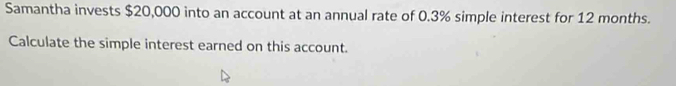 Samantha invests $20,000 into an account at an annual rate of 0.3% simple interest for 12 months. 
Calculate the simple interest earned on this account.