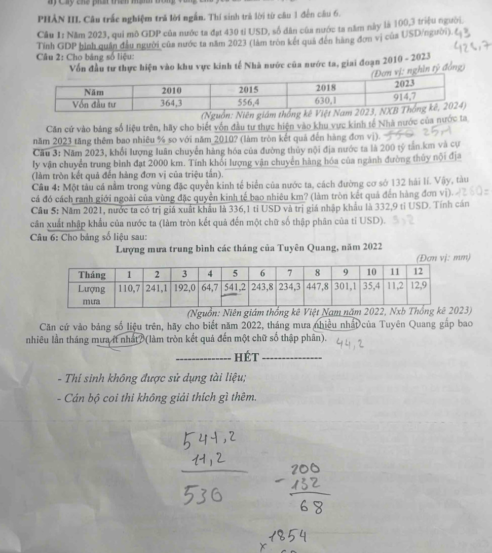 PHẢN III. Câu trắc nghiệm trã lời ngắn. Thí sinh trả lời từ câu 1 đến câu 6.
Câu 1: Năm 2023, quí mô GDP của nước ta đạt 430 tỉ USD, số dân của nước ta năm này là 100,3 triệu người.
Tính GDP bình quân đầu người của nước ta năm 2023 (làm tròn kết quả đến hàng đơn vị của USD/người).
Câu 2: Cho bảng số liệu:
Vốn đầu tư thực hiện vào khu vực kinh tế Nhà nước của nước ta, giai đoạn 2010 - 2023
ị: nghìn tỷ đồng)
Căn cứ vào bảng số liệu trên, hãy cho biết vốn đầu tư thực hiện vào khu vực kinh tế Nhà nước của nước ta
năm 2023 tăng thêm bao nhiêu % so với năm 2010? (làm tròn kết quả đến hàng đơn vị).
Cầu 3: Năm 2023, khối lượng luân chuyển hàng hóa của đường thủy nội địa nước ta là 200 tỷ tần.km và cự
ly vận chuyển trung bình đạt 2000 km. Tính khổi lượng vận chuyển hàng hóa của ngành đường thủy nội địa
(làm tròn kết quả đến hàng đơn vị của triệu tấn).
Câu 4: Một tàu cá nằm trong vùng đặc quyền kinh tế biển của nước ta, cách đường cơ sở 132 hải lí. Vậy, tàu
cá đó cách ranh giới ngoài của vùng đặc quyền kinh tế bao nhiêu km? (làm tròn kết quả đến hàng đơn vì).
Câu 5: Năm 2021, nước ta có trị giá xuất khẩu là 336,1 tỉ USD và trị giá nhập khẩu là 332,9 tỉ USD. Tính cán
cân xuất nhập khẩu của nước ta (làm tròn kết quả đến một chữ số thập phân của tỉ USD).
Câu 6: Cho bảng số liệu sau:
Lượng mưa trung bình các tháng của Tuyên Quang, năm 2022
(Đơn vị: mm)
(Nguồn: Niên giám thống kê Việt Nam 23)
Căn cứ vào bảng số liệu trên, hãy cho biết năm 2022, tháng mưa nhiều nhất của Tuyên Quang gấp bao
nhiêu lần tháng mưa ít nhất? (làm tròn kết quả đến một chữ số thập phân).
_HÉt_
- Thí sinh không được sử dụng tài liệu;
- Cán bộ coi thi không giải thích gì thêm.