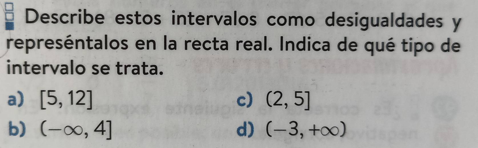 Describe estos intervalos como desigualdades y
represéntalos en la recta real. Indica de qué tipo de
intervalo se trata.
a) [5,12] c) (2,5]
b) (-∈fty ,4] d) (-3,+∈fty )