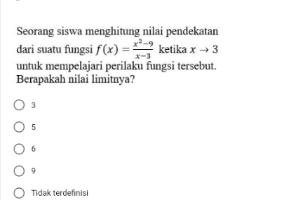 Seorang siswa menghitung nilai pendekatan
dari suatu fungsi f(x)= (x^2-9)/x-3  ketika xto 3
untuk mempelajari perilaku fungsi tersebut.
Berapakah nilai limitnya?
3
5
6
9
Tidak terdefinisi