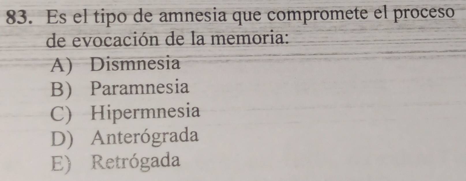 Es el tipo de amnesia que compromete el proceso
de evocación de la memoria:
A) Dismnesia
B) Paramnesia
C) Hipermnesia
D) Anterógrada
E) Retrógada