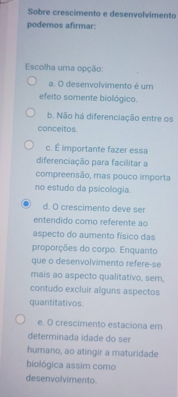 Sobre crescimento e desenvolvimento
podemos afirmar:
Escolha uma opção:
a. O desenvolvimento é um
efeito somente biológico.
b. Não há diferenciação entre os
conceitos.
c. É importante fazer essa
diferenciação para facilitar a
compreensão, mas pouco importa
no estudo da psicologia.
d. O crescimento deve ser
entendido como referente ao
aspecto do aumento físico das
proporções do corpo. Enquanto
que o desenvolvimento refere-se
mais ao aspecto qualitativo, sem,
contudo excluir alguns aspectos
quantitativos.
e. O crescimento estaciona em
determinada idade do ser
humano, ao atingir a maturidade
biológica assim como
desenvolvimento.