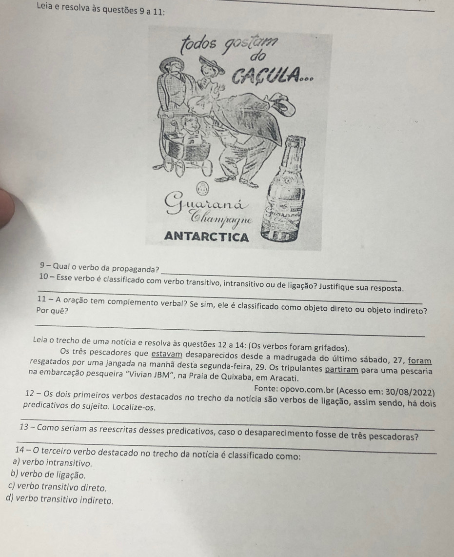 Leia e resolva às questões 9 a 11:
_
_
9 - Qual o verbo da propaganda?
_
10 - Esse verbo é classificado com verbo transitivo, intransitivo ou de ligação? Justifique sua resposta.
11 - A oração tem complemento verbal? Se sim, ele é classificado como objeto direto ou objeto indireto?
Por quê?
_
Leia o trecho de uma notícia e resolva às questões 12 a 14: (Os verbos foram grifados).
Os três pescadores que estavam desaparecidos desde a madrugada do último sábado, 27, foram
resgatados por uma jangada na manhã desta segunda-feira, 29. Os tripulantes partiram para uma pescaria
na embarcação pesqueira “Vivian JBM”, na Praia de Quixaba, em Aracati.
Fonte: opovo.com.br (Acesso em: 30/08/2022)
12 - Os dois primeiros verbos destacados no trecho da notícia são verbos de ligação, assim sendo, há dois
predicativos do sujeito. Localize-os.
_
_
13 - Como seriam as reescritas desses predicativos, caso o desaparecimento fosse de três pescadoras?
14 - O terceiro verbo destacado no trecho da notícia é classificado como:
a) verbo intransitivo.
b) verbo de ligação.
c) verbo transitivo direto.
d) verbo transitivo indireto.