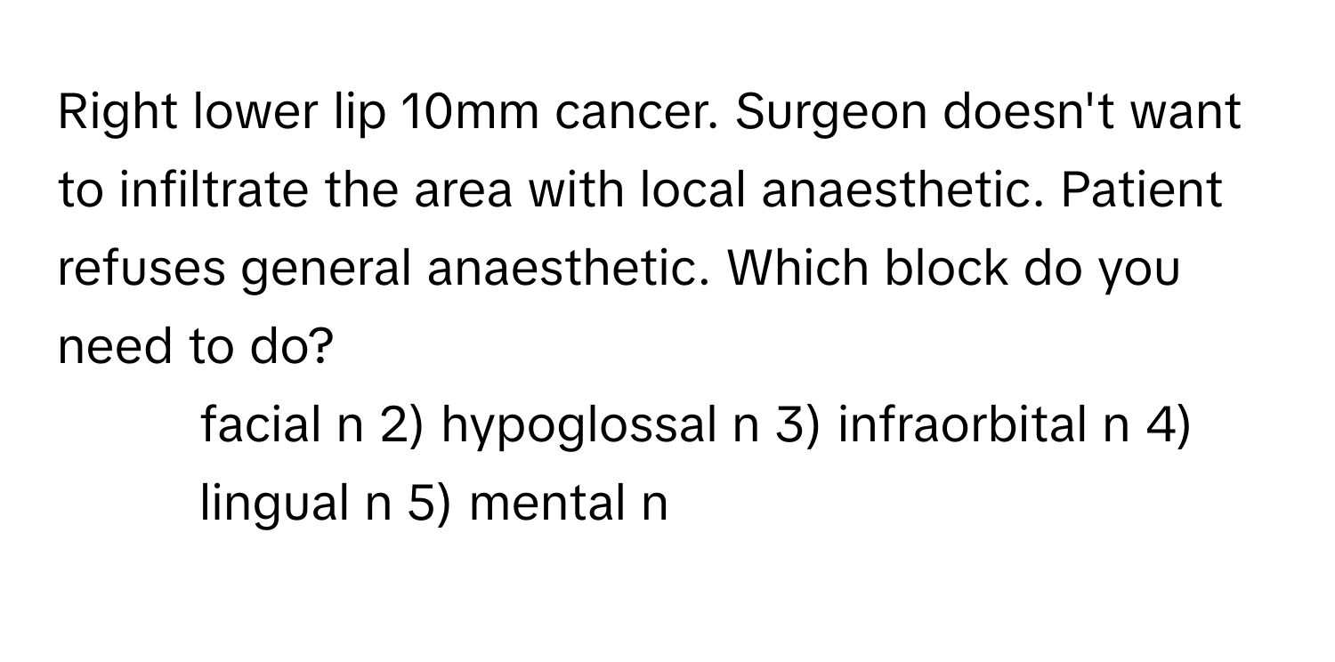 Right lower lip 10mm cancer. Surgeon doesn't want to infiltrate the area with local anaesthetic. Patient refuses general anaesthetic. Which block do you need to do?

1) facial n 2) hypoglossal n 3) infraorbital n 4) lingual n 5) mental n