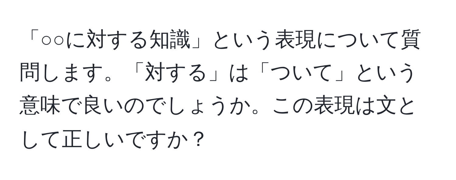 「○○に対する知識」という表現について質問します。「対する」は「ついて」という意味で良いのでしょうか。この表現は文として正しいですか？