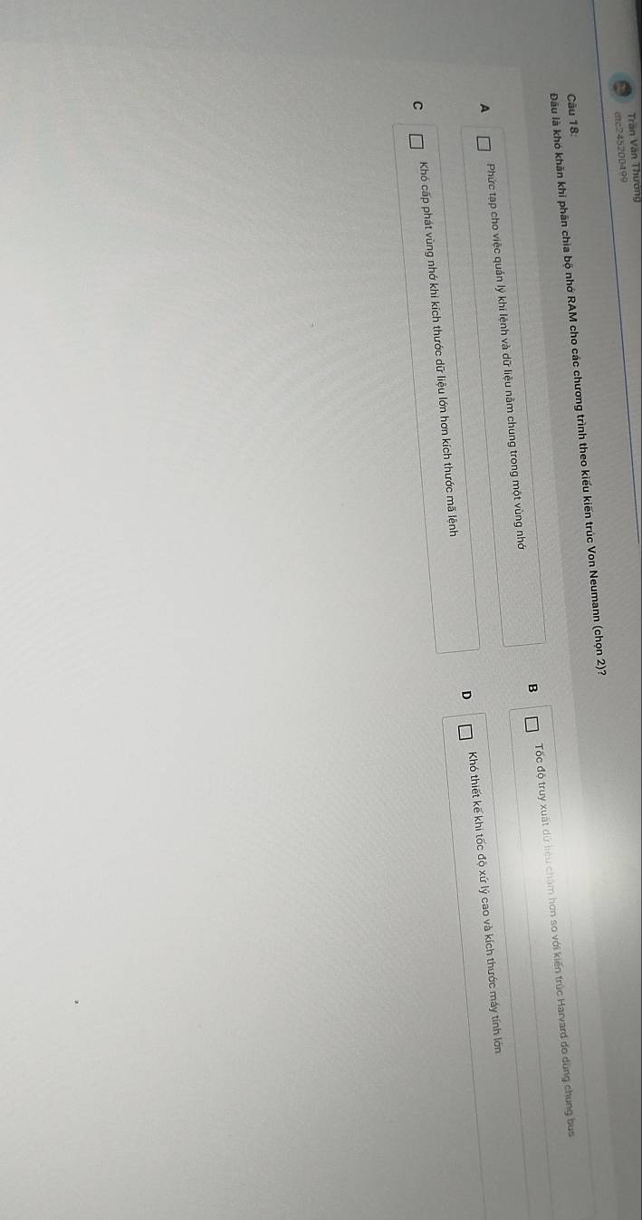 Trần Văn Thướng
dtc245200499
Đầu là khó khăn khi phân chia bộ nhớ RAM cho các chương trình theo kiểu kiến trúc Von Neumann (chọn 2)?
Câu 18:
B
A Phức tạp cho việc quản lý khí lệnh và dữ liệu năm chung trong một vùng nhớ Tốc độ truy xuất dứ liệu chăm hơn so với kiến trúc Harvard do dùng chung bus
D
C Khó cấp phát vùng nhớ khi kích thước dữ liệu lớn hơn kích thước mã lệnh Khó thiết kế khi tốc độ xứ lý cao và kích thước máy tính lớn