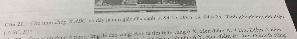 Cho hình chóp S. ABC có đáy là tam giác đều cạnh a 1 SA⊥ (ABC) và SA=2a Tính góc phẳng nhị diện
[A,SC,B] ? 
Vinh đang ở trong rừng để đào vàng. Anh ta tìm thấy vàng ở X, cách điểm A:4km 1. Điểm A nằm 
* Vinh nằm ở Y, cách điểm B: 4m. Điềm B cũng