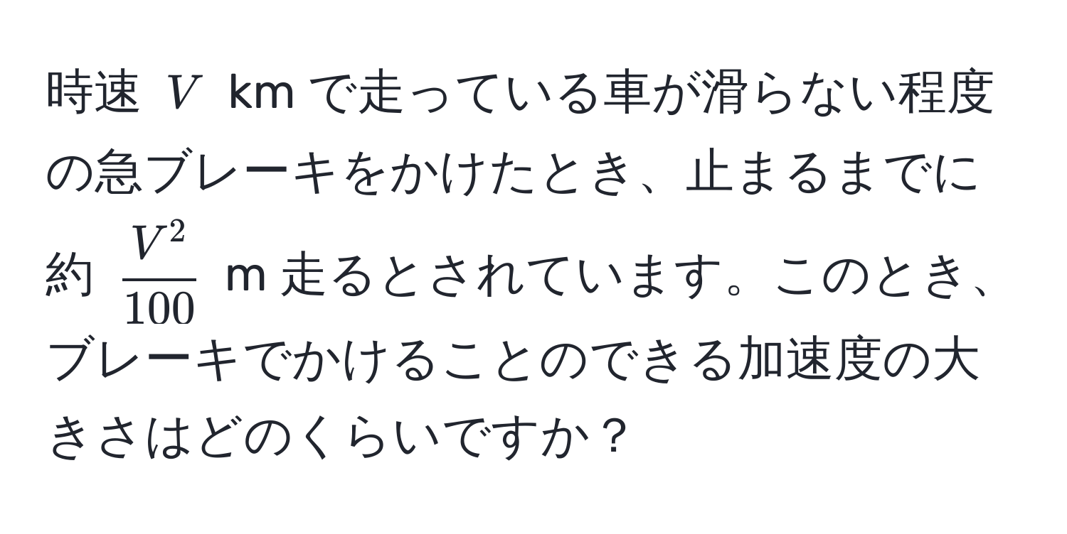 時速 ( V ) km で走っている車が滑らない程度の急ブレーキをかけたとき、止まるまでに約 ( fracV^2100 ) m 走るとされています。このとき、ブレーキでかけることのできる加速度の大きさはどのくらいですか？