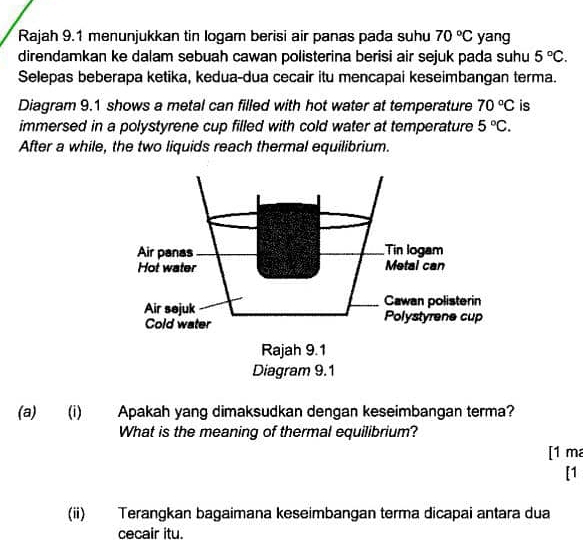 Rajah 9.1 menunjukkan tin logam berisi air panas pada suhu 70°C yang 
direndamkan ke dalam sebuah cawan polisterina berisi air sejuk pada suhu 5°C. 
Selepas beberapa ketika, kedua-dua cecair itu mencapai keseimbangan terma. 
Diagram 9.1 shows a metal can filled with hot water at temperature 70°C is 
immersed in a polystyrene cup filled with cold water at temperature 5°C. 
After a while, the two liquids reach thermal equilibrium. 
(a) (i) Apakah yang dimaksudkan dengan keseimbangan terma? 
What is the meaning of thermal equilibrium? 
[1 m 
[1 
(ii) Terangkan bagaimana keseimbangan terma dicapai antara dua 
cecair itu.