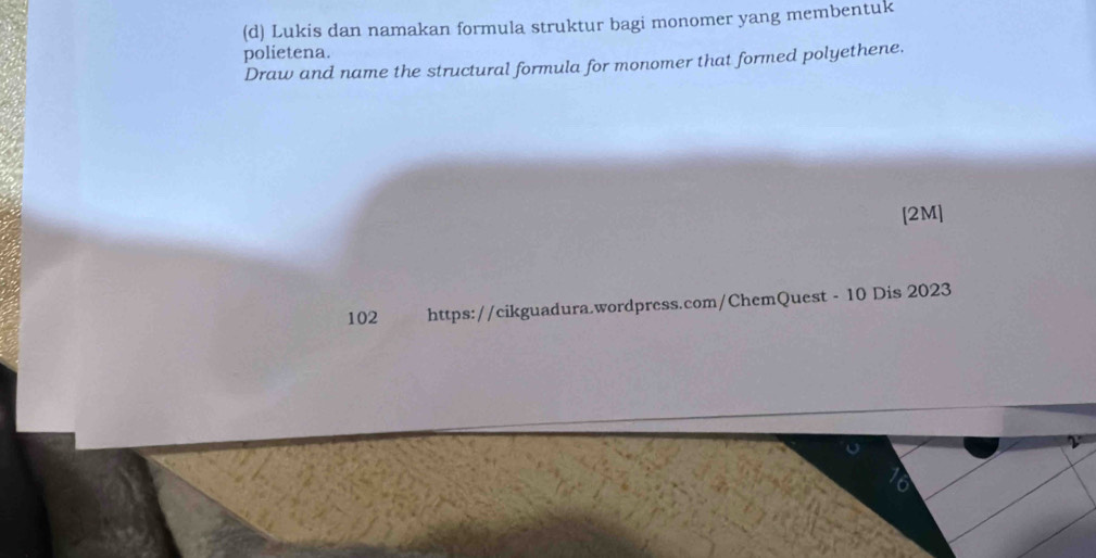 Lukis dan namakan formula struktur bagi monomer yang membentuk 
polietena. 
Draw and name the structural formula for monomer that formed polyethene. 
[2M] 
102 https://cikguadura.wordpress.com/ChemQuest - 10 Dis 2023