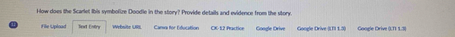 How does the Scarlet Ibis symbolize Doodle in the story? Provide details and evidence from the story. 
12 File Upload Text Entry Website URI. Canva for Education CK-12 Practice Google Drive Google Drive LI11.3 Google Drive [LT]1.3